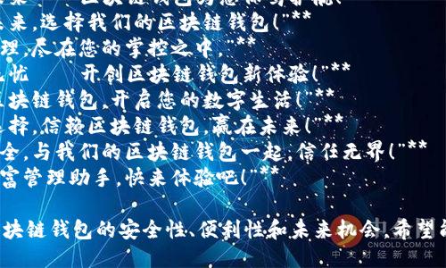 以下是一些关于区块链钱包的广告语示例，希望能给你提供灵感：

1. **“安全存储，畅享未来——区块链钱包为您保驾护航！”**
2. **“掌握财富，掌控未来，选择我们的区块链钱包！”**
3. **“数字资产安全管理，尽在您的掌控之中。”**
4. **“简单易用，安全无忧——开创区块链钱包新体验！”**
5. **“随时随地，携手区块链钱包，开启您的数字生活！”**
6. **“您的财富，您的选择，信赖区块链钱包，赢在未来！”**
7. **“让资产透明且安全，与我们的区块链钱包一起，信任无界！”**
8. **“区块链时代的财富管理助手，快来体验吧！”**

这些广告语旨在突出区块链钱包的安全性、便利性和未来机会，希望能吸引潜在用户的关注。
